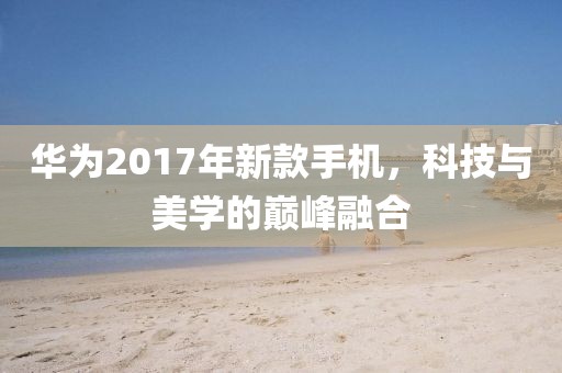 华为2017年新款手机，科技与美学的巅峰融合