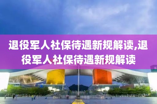 退役军人社保待遇新规解读,退役军人社保待遇新规解读