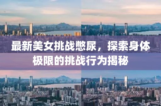 最新美女挑战憋尿，探索身体极限的挑战行为揭秘