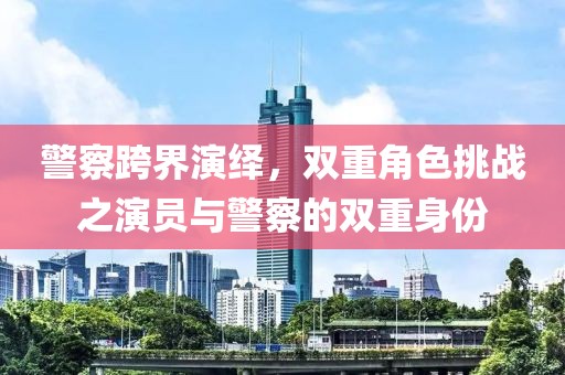 警察跨界演绎，双重角色挑战之演员与警察的双重身份