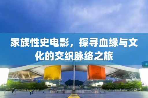家族性史电影，探寻血缘与文化的交织脉络之旅