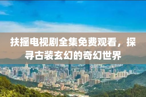 扶摇电视剧全集免费观看，探寻古装玄幻的奇幻世界