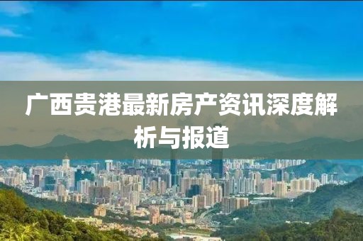 广西贵港最新房产资讯深度解析与报道