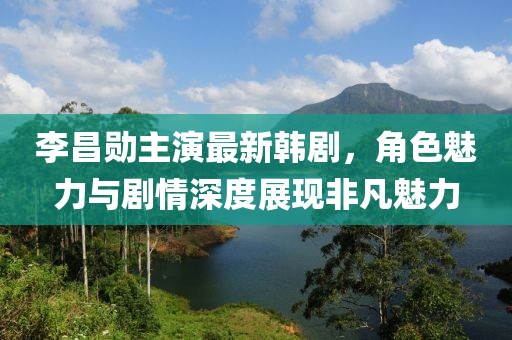 李昌勋主演最新韩剧，角色魅力与剧情深度展现非凡魅力