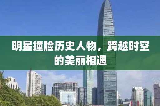 明星撞脸历史人物，跨越时空的美丽相遇