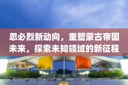 忽必烈新动向，重塑蒙古帝国未来，探索未知领域的新征程