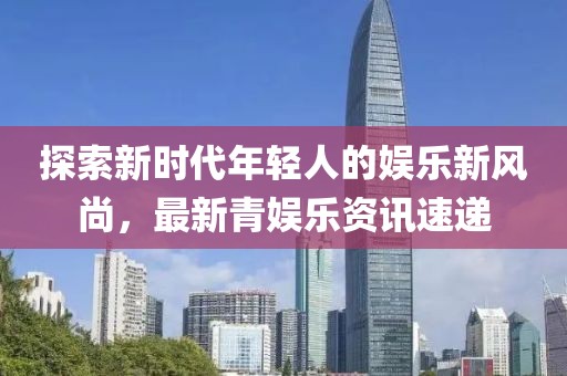 探索新时代年轻人的娱乐新风尚，最新青娱乐资讯速递