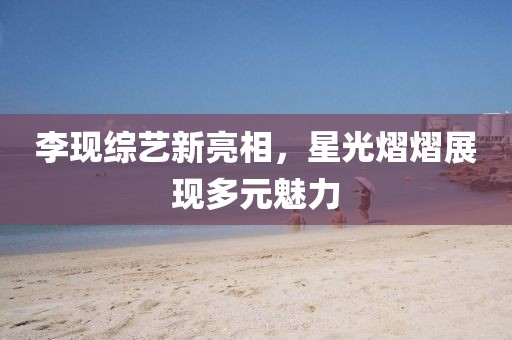 李现综艺新亮相，星光熠熠展现多元魅力