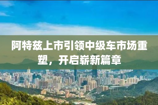 阿特兹上市引领中级车市场重塑，开启崭新篇章