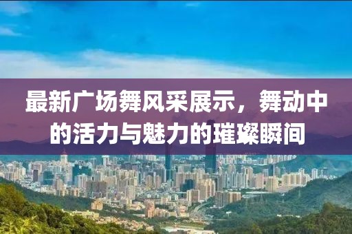 最新广场舞风采展示，舞动中的活力与魅力的璀璨瞬间