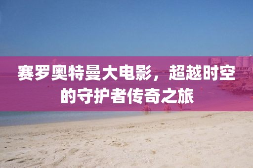 赛罗奥特曼大电影，超越时空的守护者传奇之旅