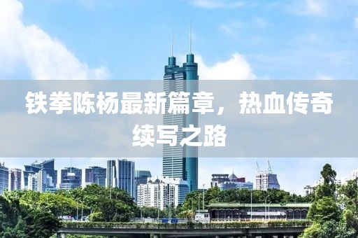 铁拳陈杨最新篇章，热血传奇续写之路