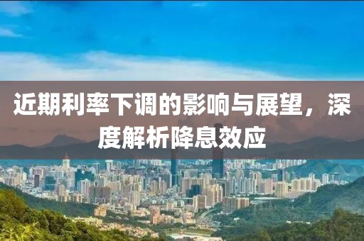 近期利率下调的影响与展望，深度解析降息效应
