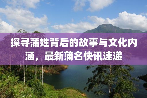 探寻蒲姓背后的故事与文化内涵，最新蒲名快讯速递