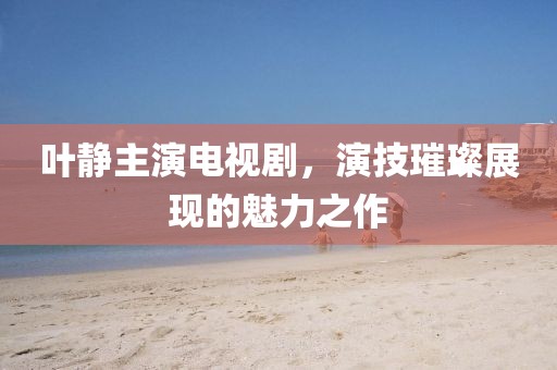 叶静主演电视剧，演技璀璨展现的魅力之作