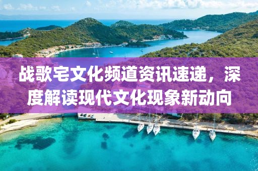 战歌宅文化频道资讯速递，深度解读现代文化现象新动向