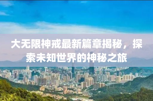 大无限神戒最新篇章揭秘，探索未知世界的神秘之旅