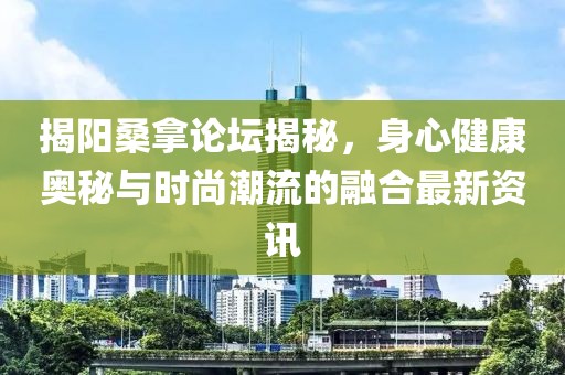 揭阳桑拿论坛揭秘，身心健康奥秘与时尚潮流的融合最新资讯