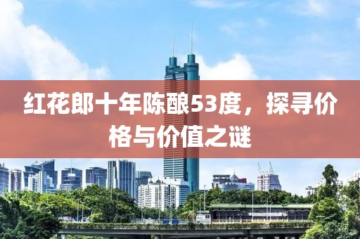 红花郎十年陈酿53度，探寻价格与价值之谜