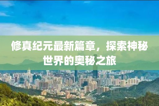 修真纪元最新篇章，探索神秘世界的奥秘之旅