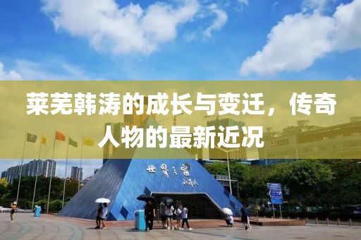 莱芜韩涛的成长与变迁，传奇人物的最新近况