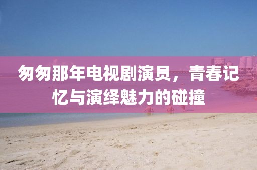 匆匆那年电视剧演员，青春记忆与演绎魅力的碰撞