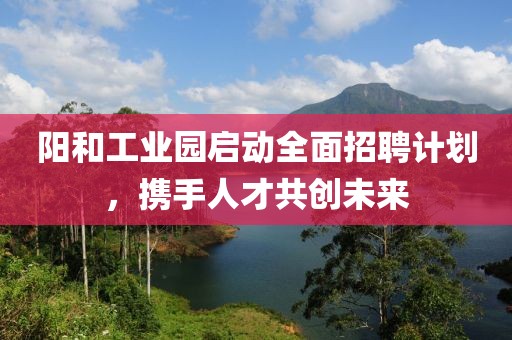 阳和工业园启动全面招聘计划，携手人才共创未来