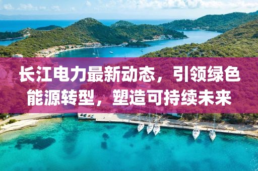 长江电力最新动态，引领绿色能源转型，塑造可持续未来