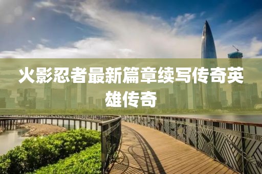 火影忍者最新篇章续写传奇英雄传奇