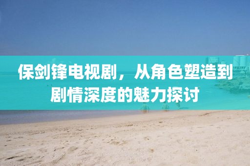 保剑锋电视剧，从角色塑造到剧情深度的魅力探讨