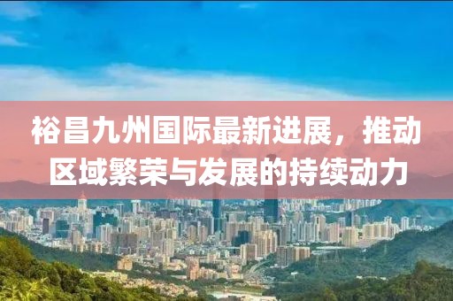 裕昌九州国际最新进展，推动区域繁荣与发展的持续动力