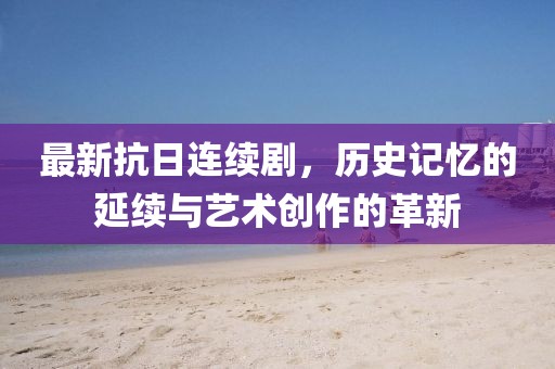 最新抗日连续剧，历史记忆的延续与艺术创作的革新