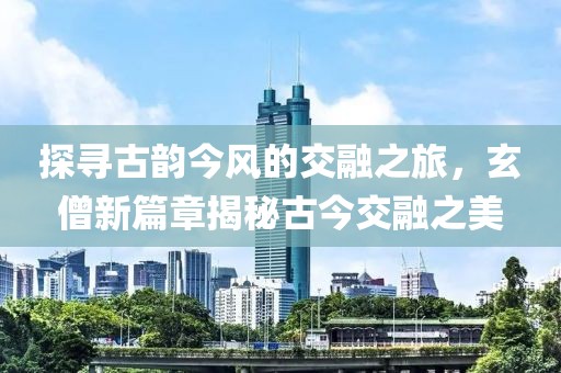 探寻古韵今风的交融之旅，玄僧新篇章揭秘古今交融之美