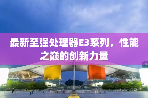 最新至强处理器E3系列，性能之巅的创新力量