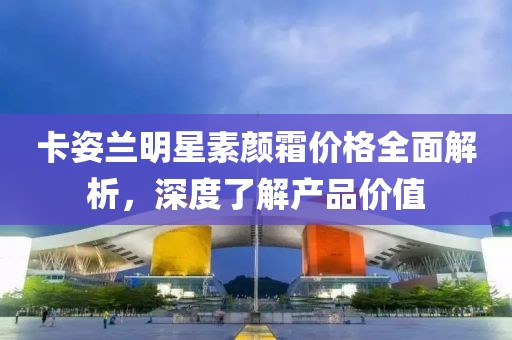 卡姿兰明星素颜霜价格全面解析，深度了解产品价值