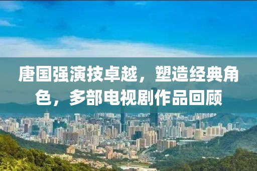 唐国强演技卓越，塑造经典角色，多部电视剧作品回顾