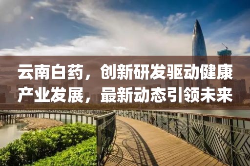 云南白药，创新研发驱动健康产业发展，最新动态引领未来