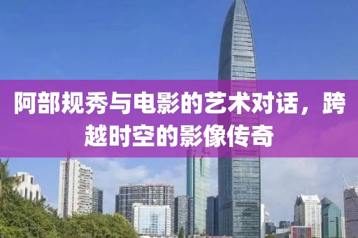 阿部规秀与电影的艺术对话，跨越时空的影像传奇