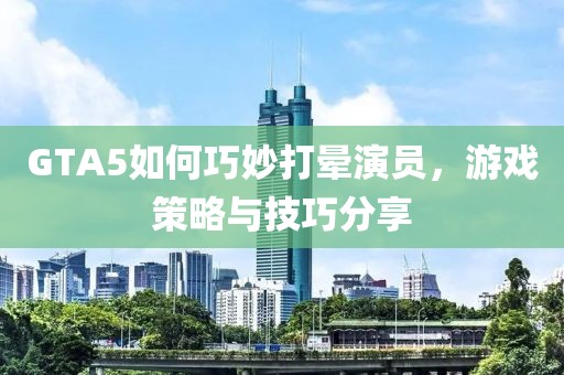 GTA5如何巧妙打晕演员，游戏策略与技巧分享