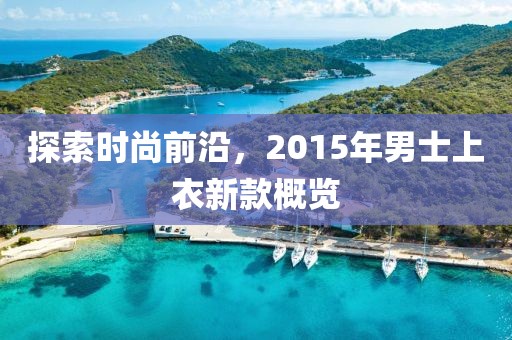 探索时尚前沿，2015年男士上衣新款概览