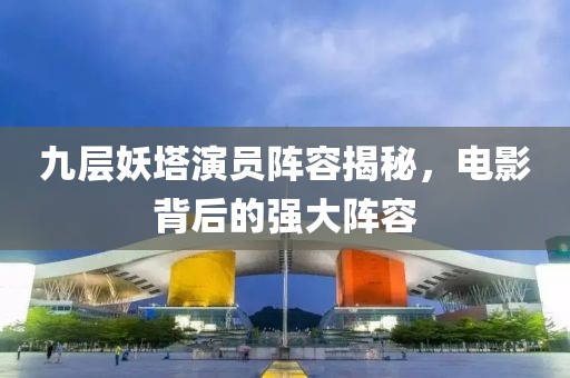 九层妖塔演员阵容揭秘，电影背后的强大阵容