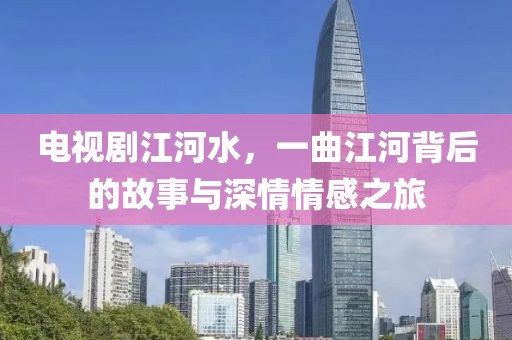 电视剧江河水，一曲江河背后的故事与深情情感之旅