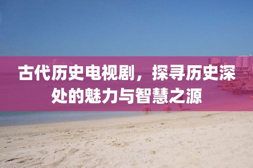古代历史电视剧，探寻历史深处的魅力与智慧之源