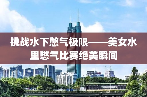 挑战水下憋气极限——美女水里憋气比赛绝美瞬间