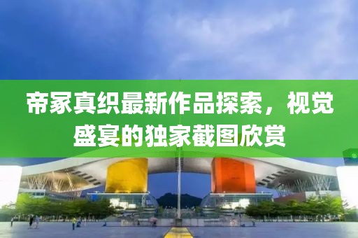 帝冢真织最新作品探索，视觉盛宴的独家截图欣赏