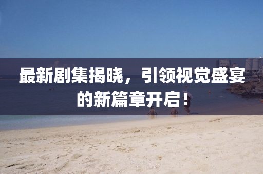 最新剧集揭晓，引领视觉盛宴的新篇章开启！