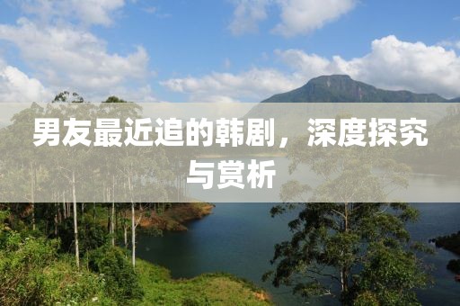 男友最近追的韩剧，深度探究与赏析