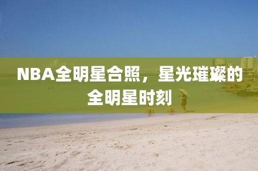 NBA全明星合照，星光璀璨的全明星时刻