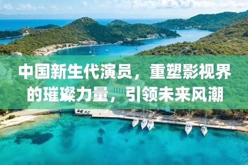 中国新生代演员，重塑影视界的璀璨力量，引领未来风潮