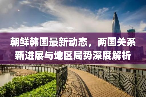 朝鲜韩国最新动态，两国关系新进展与地区局势深度解析
